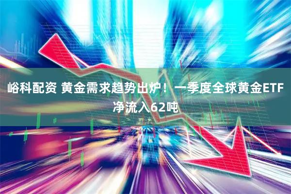 峪科配资 黄金需求趋势出炉！一季度全球黄金ETF净流入62吨