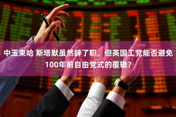 中玉束哈 斯塔默虽然辞了职，但英国工党能否避免100年前自由党式的覆辙？
