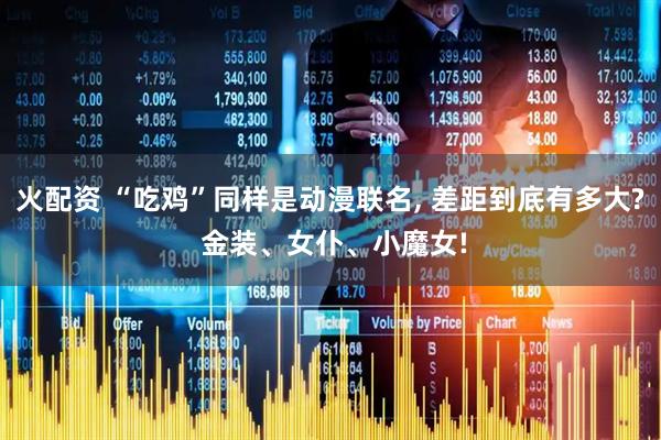 火配资 “吃鸡”同样是动漫联名, 差距到底有多大? 金装、女仆、小魔女!