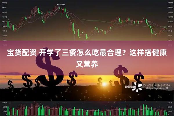 宝货配资 开学了三餐怎么吃最合理？这样搭健康又营养
