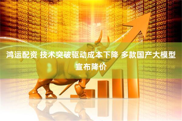 鸿运配资 技术突破驱动成本下降 多款国产大模型宣布降价
